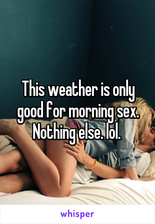 This weather is only good for morning sex. Nothing else. lol. 