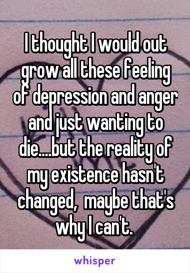 I thought I would out grow all these feeling of depression and anger and just wanting to die....but the reality of my existence hasn't changed,  maybe that's why I can't. 
