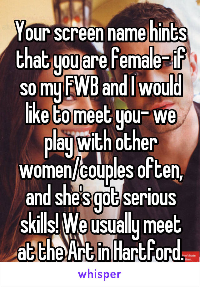 Your screen name hints that you are female- if so my FWB and I would like to meet you- we play with other women/couples often, and she's got serious skills! We usually meet at the Art in Hartford.