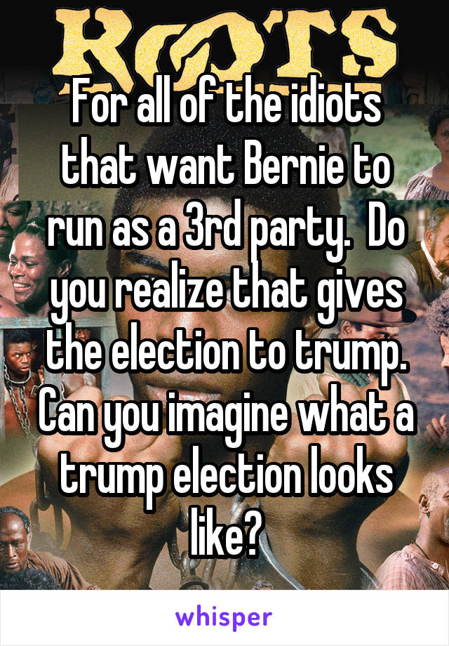For all of the idiots that want Bernie to run as a 3rd party.  Do you realize that gives the election to trump. Can you imagine what a trump election looks like?