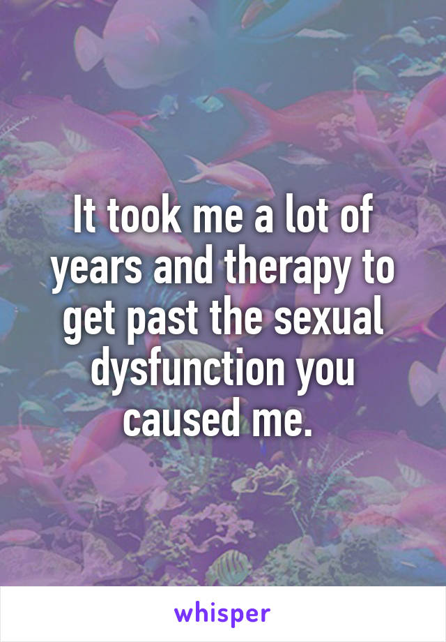 It took me a lot of years and therapy to get past the sexual dysfunction you caused me. 