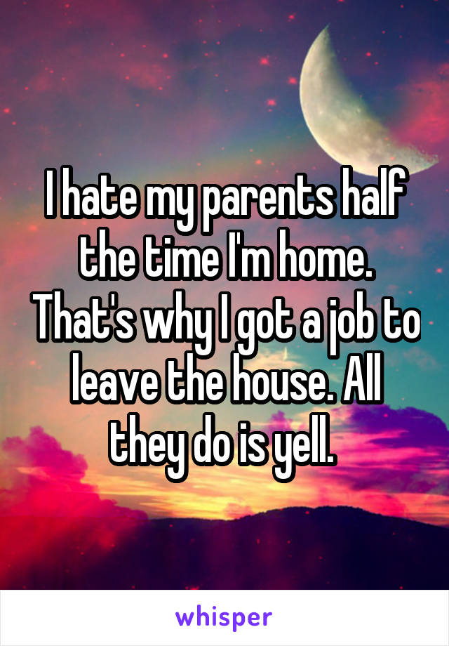 I hate my parents half the time I'm home. That's why I got a job to leave the house. All they do is yell. 
