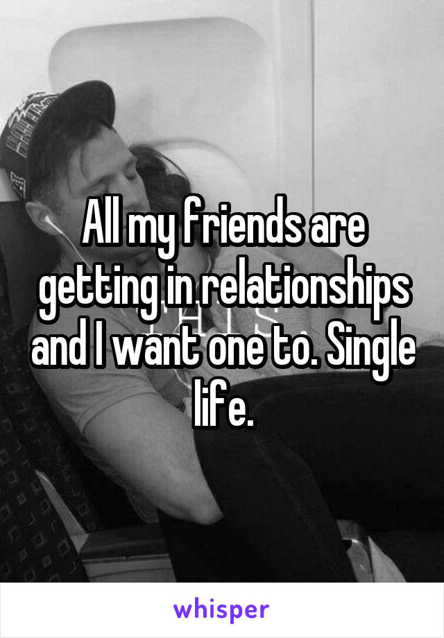 All my friends are getting in relationships and I want one to. Single life.