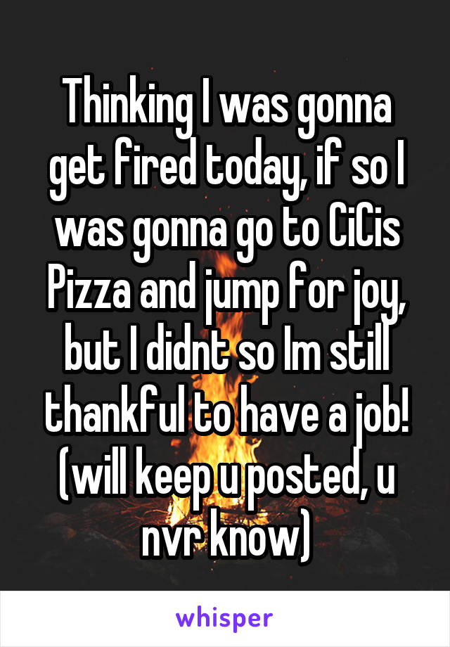 Thinking I was gonna get fired today, if so I was gonna go to CiCis Pizza and jump for joy, but I didnt so Im still thankful to have a job!
(will keep u posted, u nvr know)