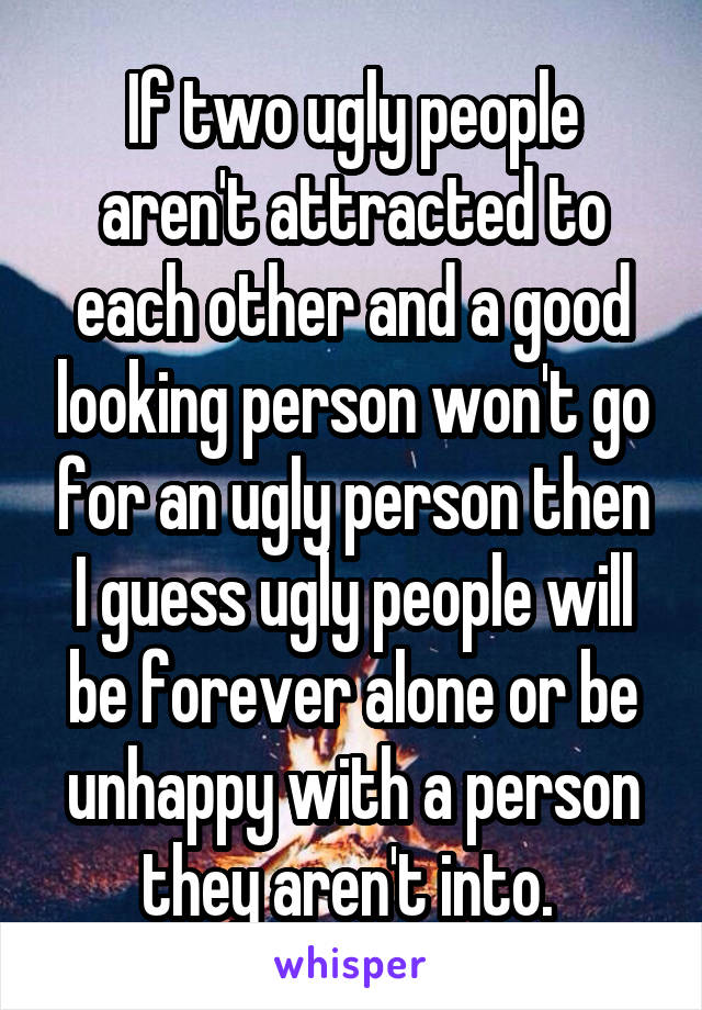 If two ugly people aren't attracted to each other and a good looking person won't go for an ugly person then I guess ugly people will be forever alone or be unhappy with a person they aren't into. 
