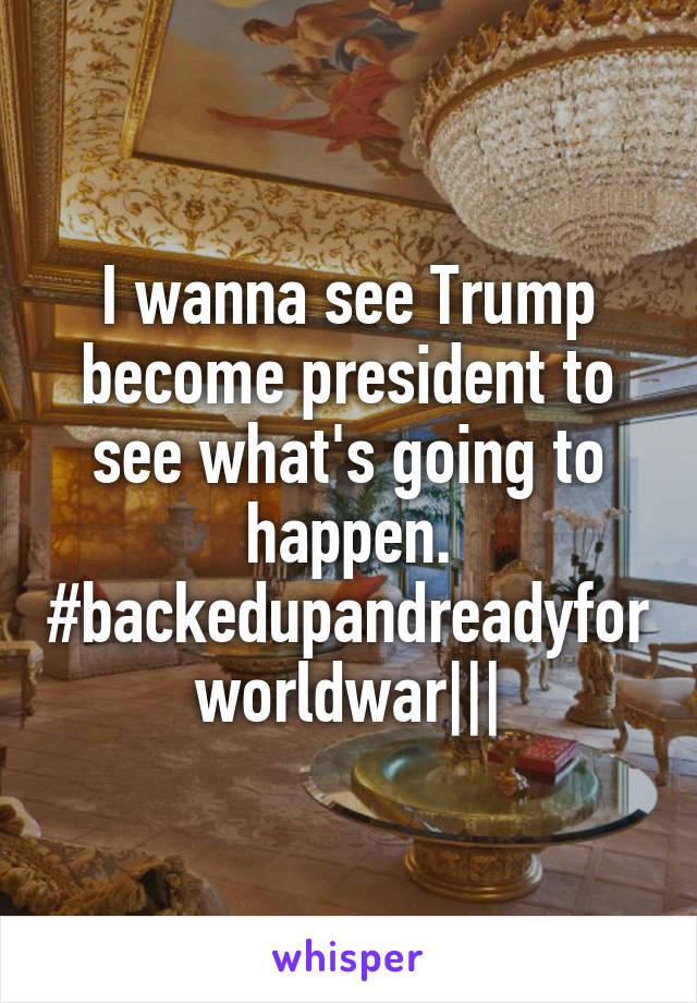 I wanna see Trump become president to see what's going to happen.
#backedupandreadyforworldwar|||
