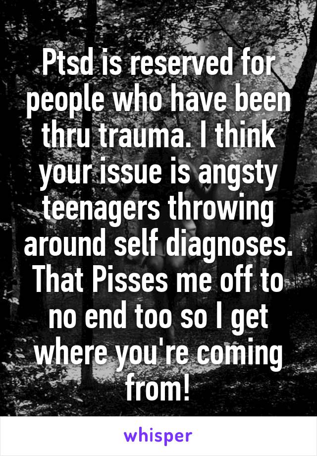 Ptsd is reserved for people who have been thru trauma. I think your issue is angsty teenagers throwing around self diagnoses. That Pisses me off to no end too so I get where you're coming from!