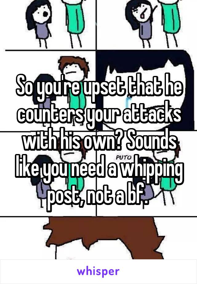 So you're upset that he counters your attacks with his own? Sounds like you need a whipping post, not a bf. 