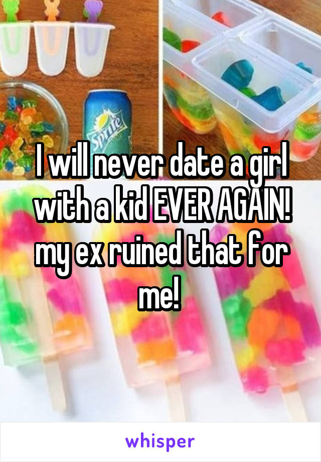I will never date a girl with a kid EVER AGAIN! my ex ruined that for me! 