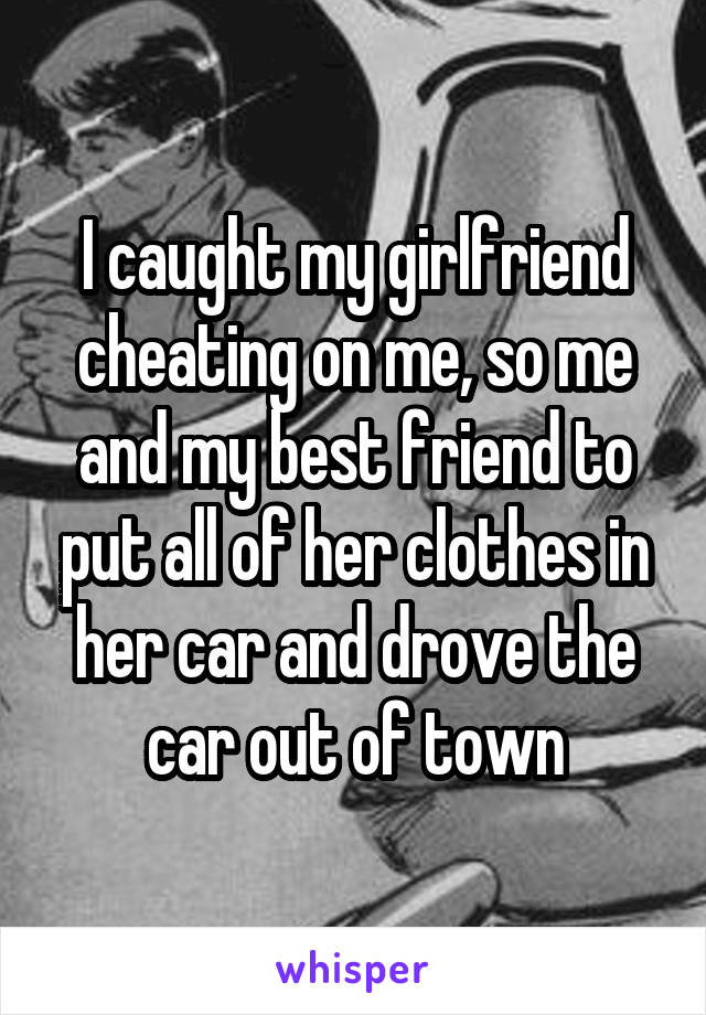 I caught my girlfriend cheating on me, so me and my best friend to put all of her clothes in her car and drove the car out of town