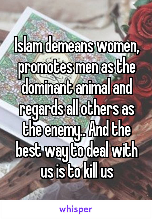 Islam demeans women, promotes men as the dominant animal and regards all others as the enemy.. And the best way to deal with us is to kill us