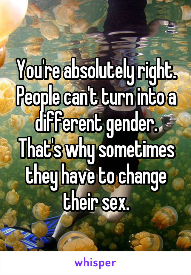 You're absolutely right. People can't turn into a different gender. That's why sometimes they have to change their sex.