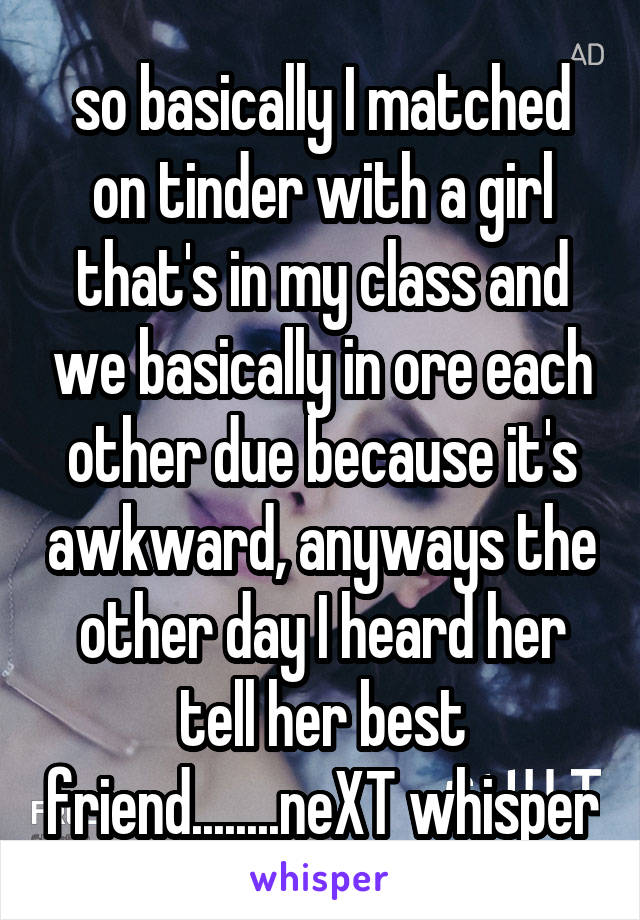 so basically I matched on tinder with a girl that's in my class and we basically in ore each other due because it's awkward, anyways the other day I heard her tell her best friend........neXT whisper