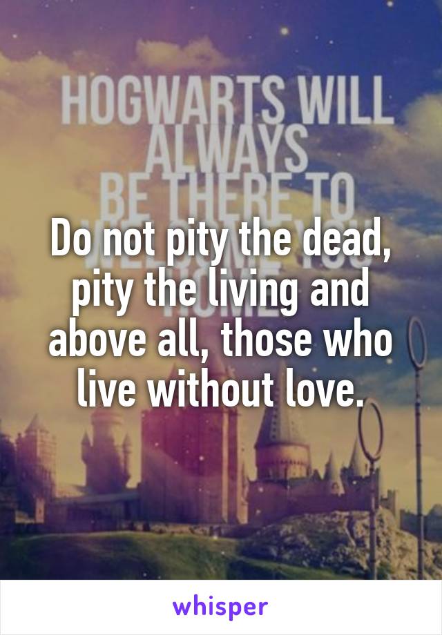 Do not pity the dead, pity the living and above all, those who live without love.