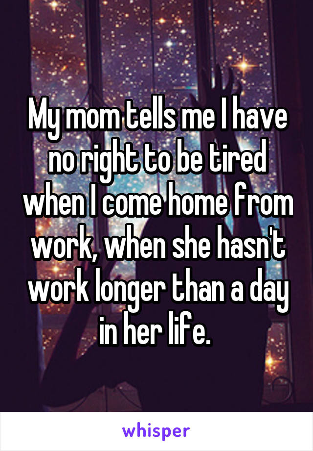 My mom tells me I have no right to be tired when I come home from work, when she hasn't work longer than a day in her life. 