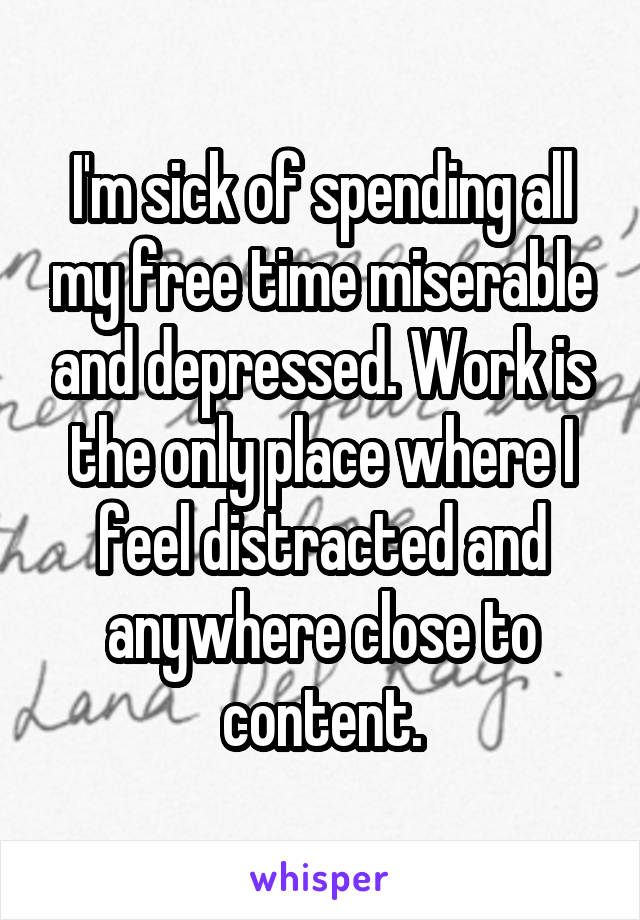 I'm sick of spending all my free time miserable and depressed. Work is the only place where I feel distracted and anywhere close to content.