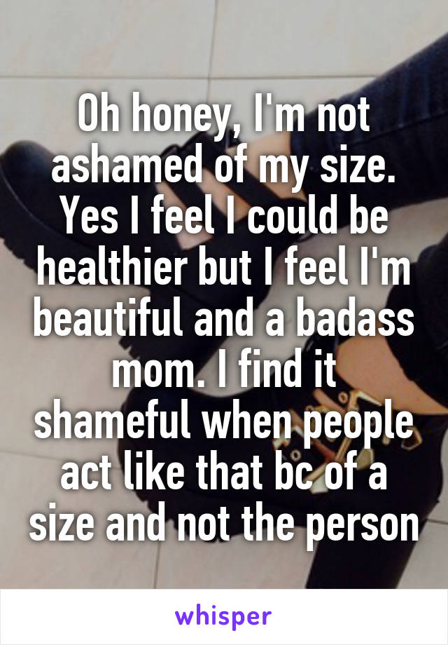 Oh honey, I'm not ashamed of my size. Yes I feel I could be healthier but I feel I'm beautiful and a badass mom. I find it shameful when people act like that bc of a size and not the person