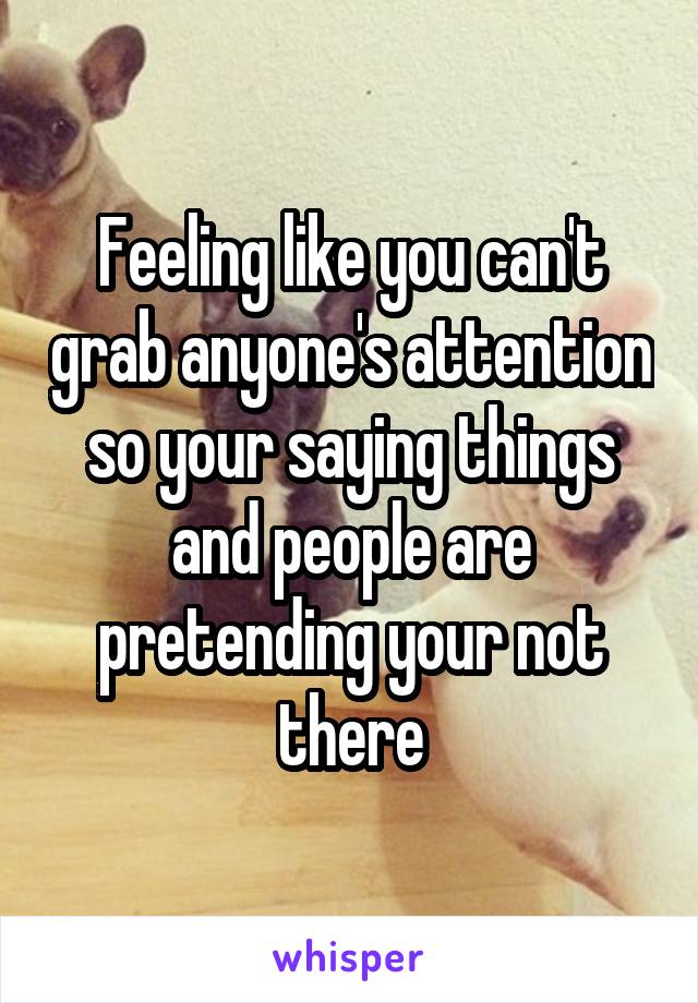 Feeling like you can't grab anyone's attention so your saying things and people are pretending your not there
