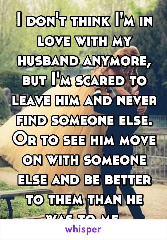I don't think I'm in love with my husband anymore, but I'm scared to leave him and never find someone else. Or to see him move on with someone else and be better to them than he was to me.