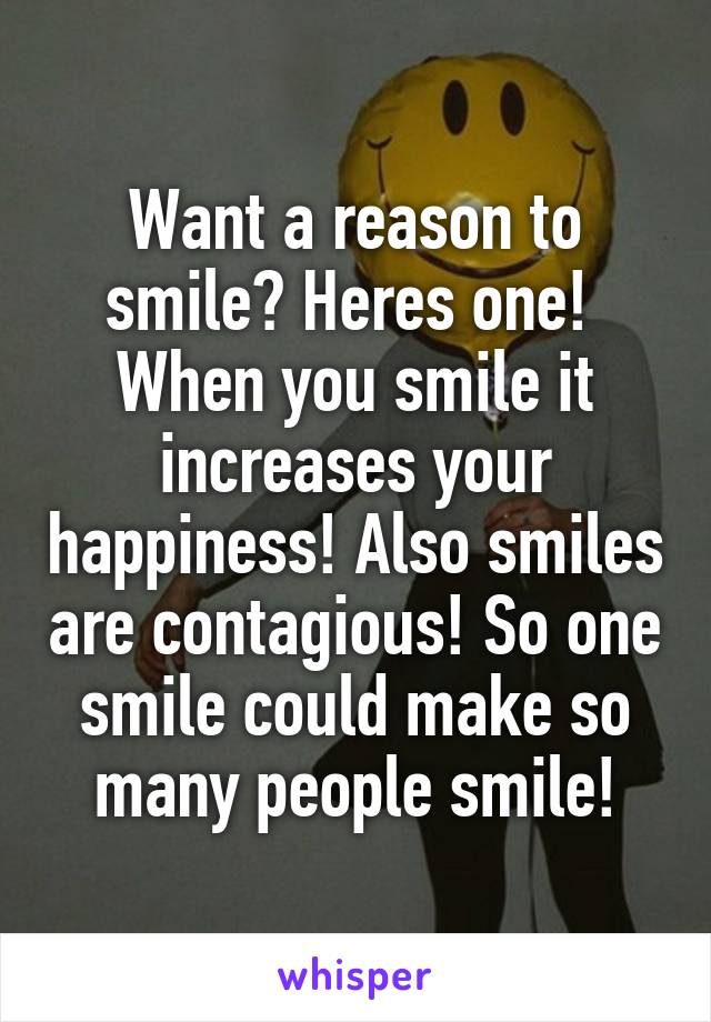 Want a reason to smile? Heres one! 
When you smile it increases your happiness! Also smiles are contagious! So one smile could make so many people smile!