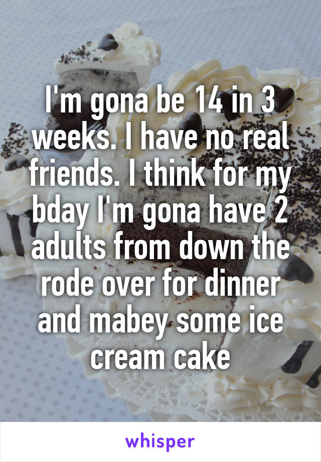I'm gona be 14 in 3 weeks. I have no real friends. I think for my bday I'm gona have 2 adults from down the rode over for dinner and mabey some ice cream cake