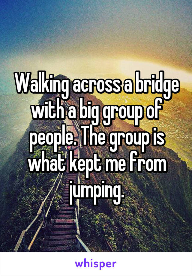 Walking across a bridge with a big group of people. The group is what kept me from jumping.