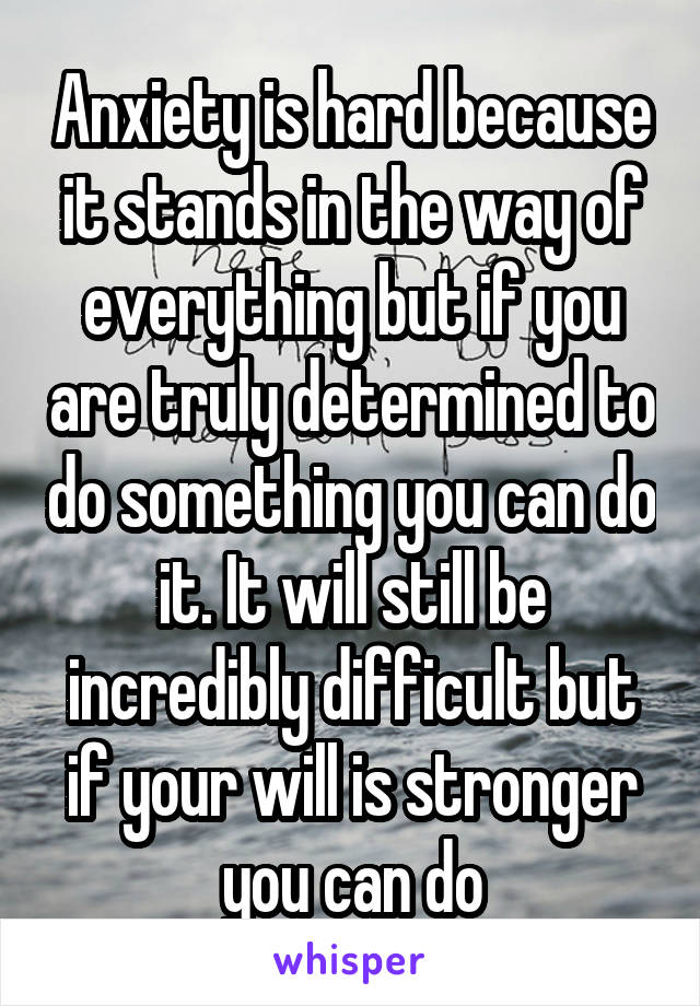Anxiety is hard because it stands in the way of everything but if you are truly determined to do something you can do it. It will still be incredibly difficult but if your will is stronger you can do