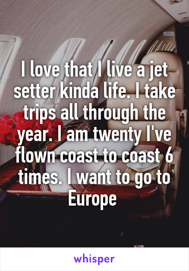I love that I live a jet setter kinda life. I take trips all through the year. I am twenty I've flown coast to coast 6 times. I want to go to Europe 