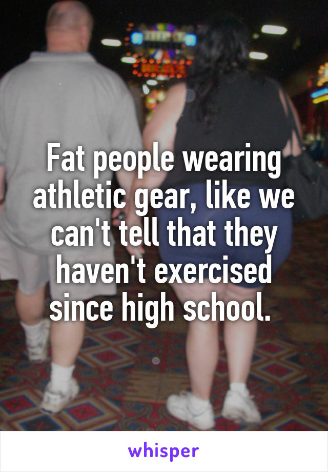 Fat people wearing athletic gear, like we can't tell that they haven't exercised since high school. 