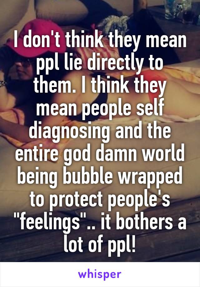I don't think they mean ppl lie directly to them. I think they mean people self diagnosing and the entire god damn world being bubble wrapped to protect people's "feelings".. it bothers a lot of ppl!
