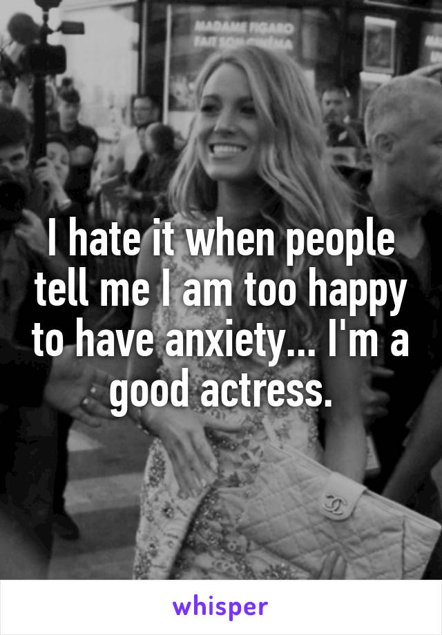 I hate it when people tell me I am too happy to have anxiety... I'm a good actress.