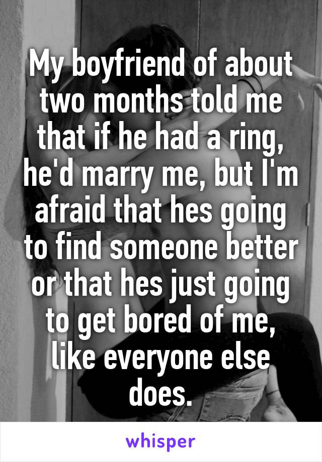 My boyfriend of about two months told me that if he had a ring, he'd marry me, but I'm afraid that hes going to find someone better or that hes just going to get bored of me, like everyone else does.
