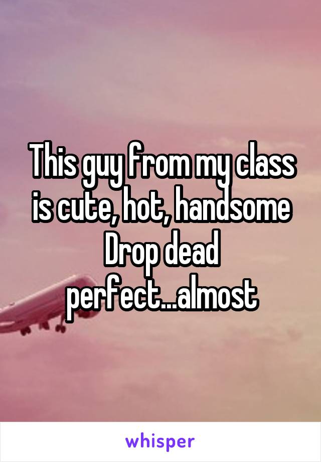 This guy from my class is cute, hot, handsome
Drop dead perfect...almost