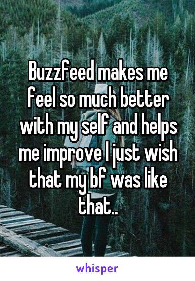 Buzzfeed makes me feel so much better with my self and helps me improve I just wish that my bf was like that..