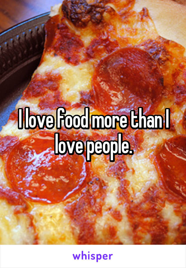 I love food more than I love people.