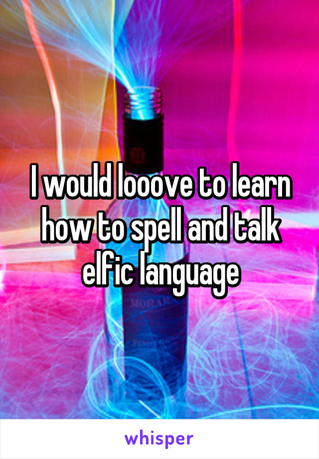 I would looove to learn how to spell and talk elfic language