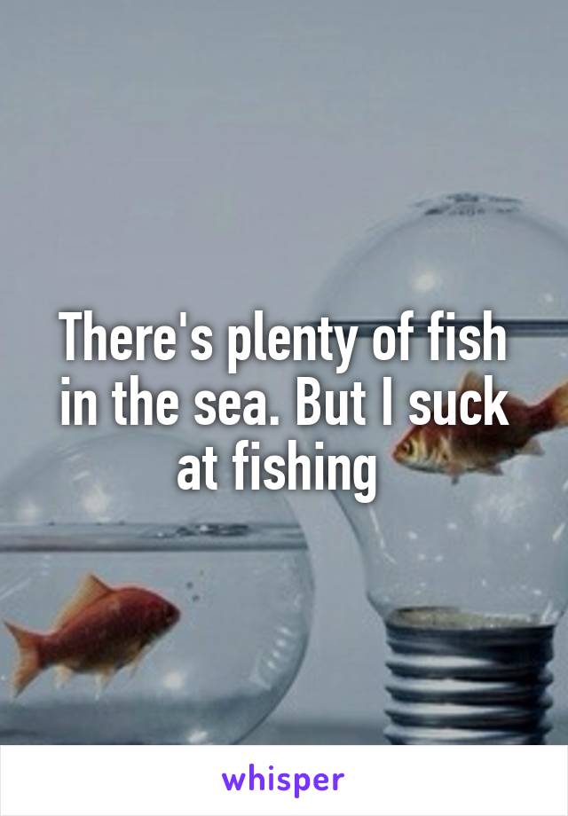 There's plenty of fish in the sea. But I suck at fishing 