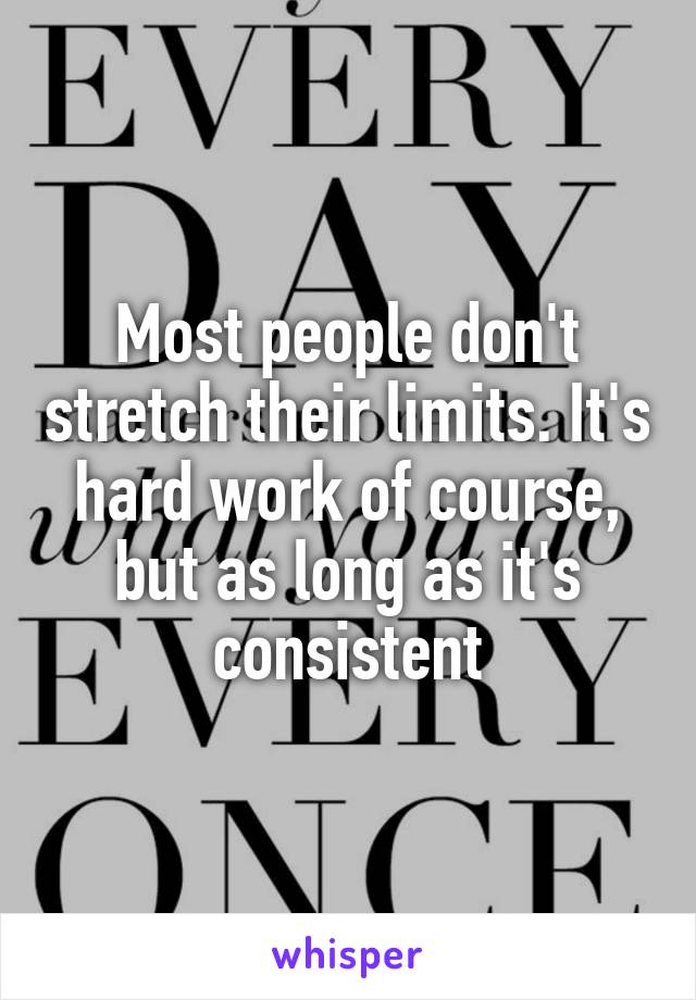 Most people don't stretch their limits. It's hard work of course, but as long as it's consistent