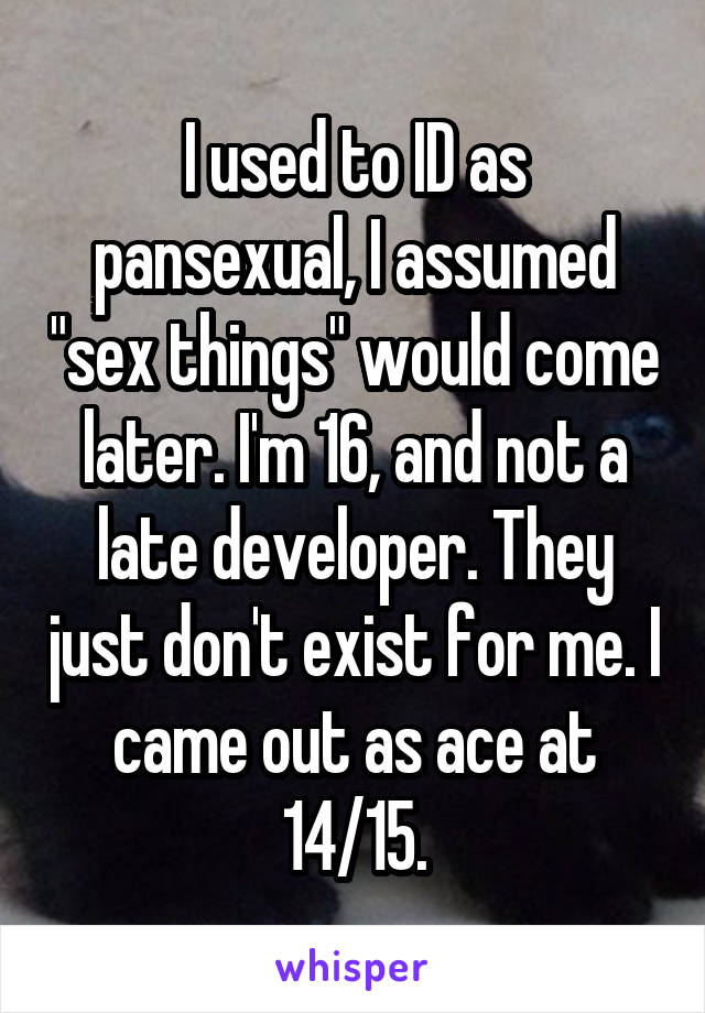 I used to ID as pansexual, I assumed "sex things" would come later. I'm 16, and not a late developer. They just don't exist for me. I came out as ace at 14/15.