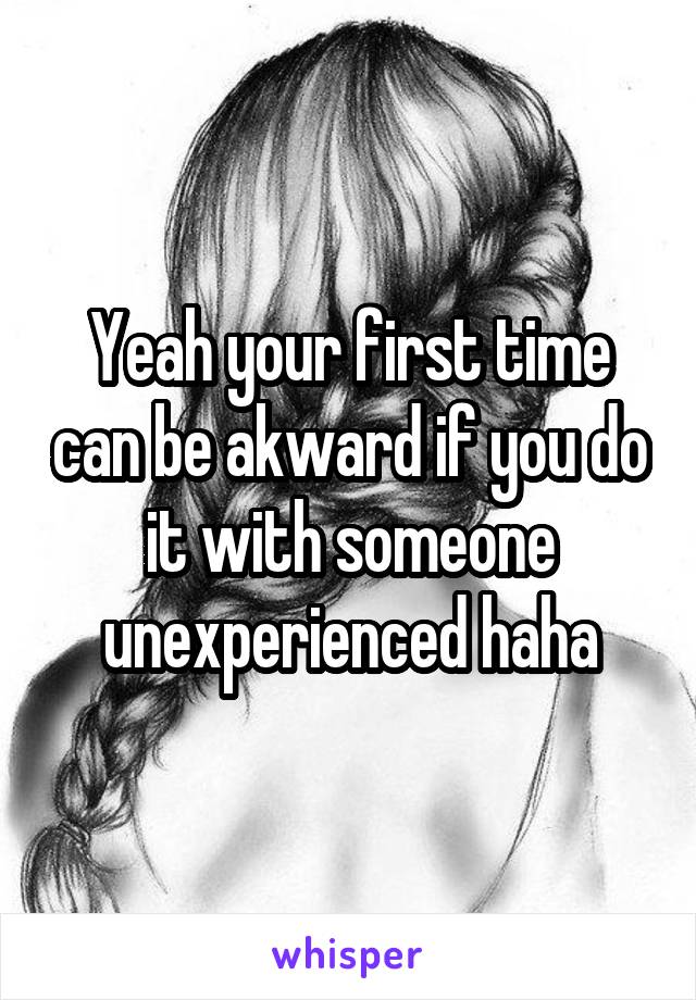 Yeah your first time can be akward if you do it with someone unexperienced haha