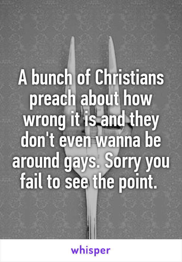 A bunch of Christians preach about how wrong it is and they don't even wanna be around gays. Sorry you fail to see the point. 