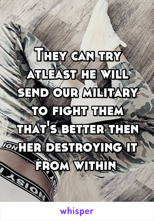 They can try atleast he will send our military to fight them that's better then her destroying it from within 
