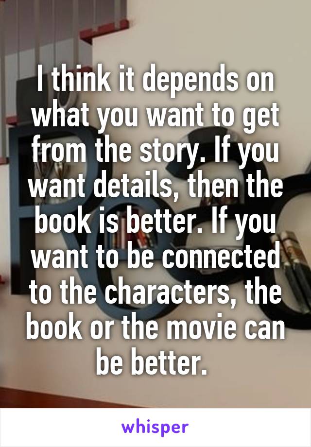 I think it depends on what you want to get from the story. If you want details, then the book is better. If you want to be connected to the characters, the book or the movie can be better. 