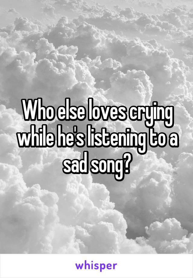 Who else loves crying while he's listening to a sad song?