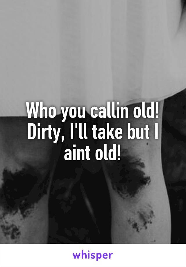 Who you callin old! Dirty, I'll take but I aint old!