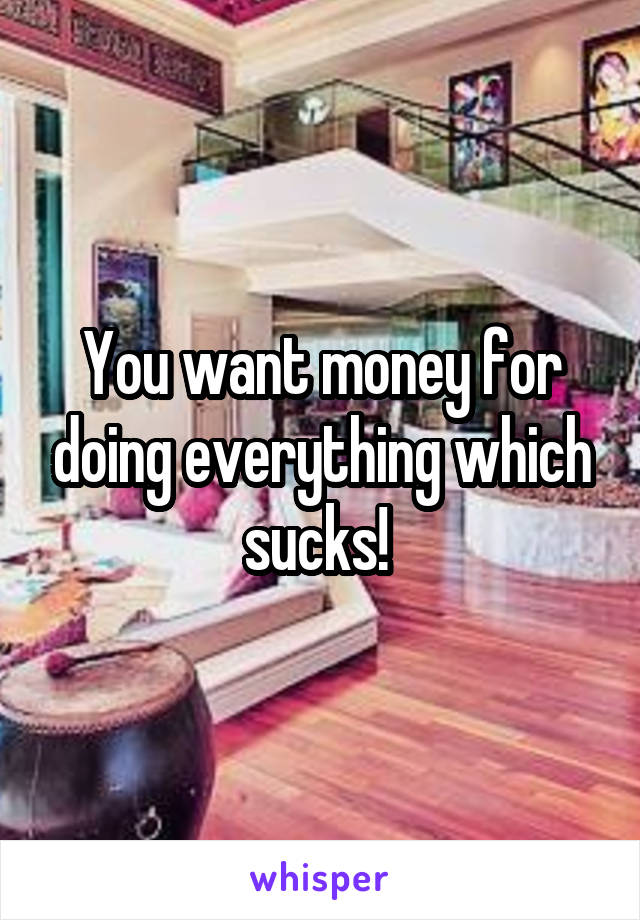 You want money for doing everything which sucks! 