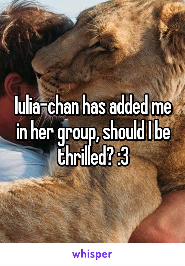 Iulia-chan has added me in her group, should I be thrilled? :3