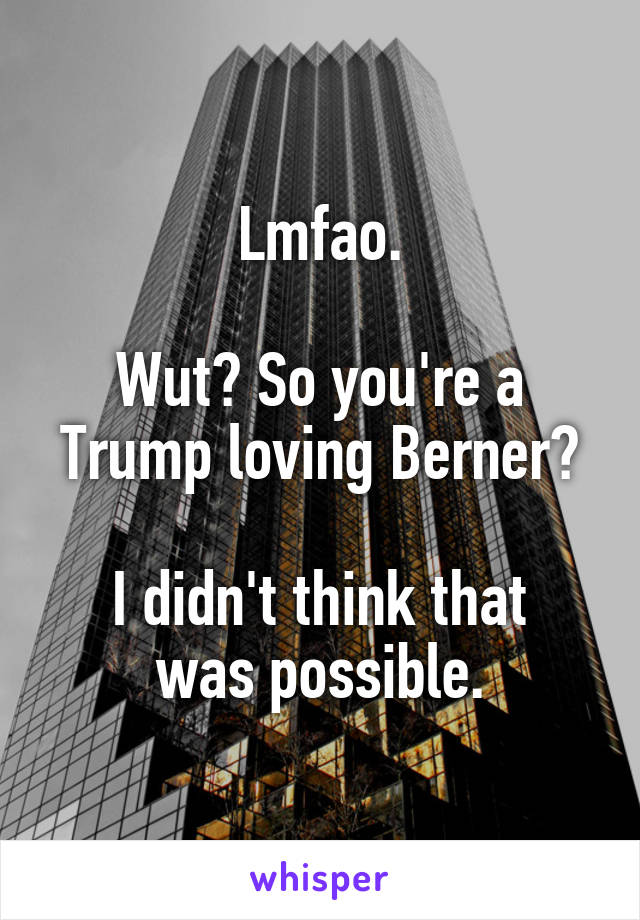Lmfao.

Wut? So you're a Trump loving Berner?

I didn't think that was possible.