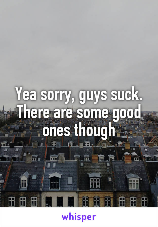 Yea sorry, guys suck. There are some good ones though