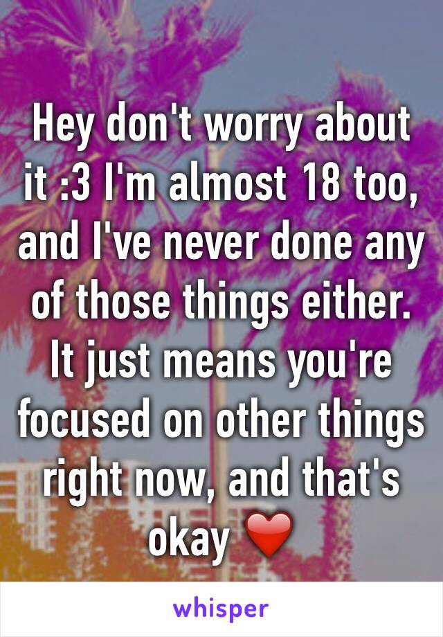 Hey don't worry about it :3 I'm almost 18 too, and I've never done any of those things either. It just means you're focused on other things right now, and that's okay ❤️